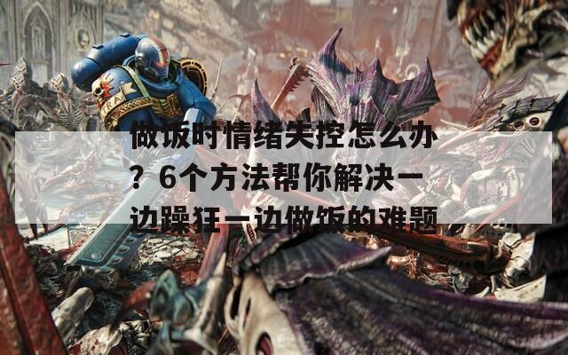 做饭时情绪失控怎么办？6个方法帮你解决一边躁狂一边做饭的难题