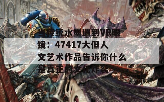 当传统水墨遇到VR眼镜：47417大但人文艺术作品告诉你什么是真正的文化炸裂