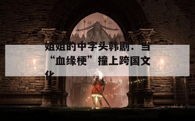 姐姐的中字头韩剧：当“血缘梗”撞上跨国文化