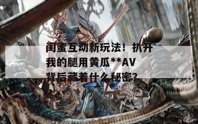闺蜜互动新玩法！扒开我的腿用黄瓜**AV背后藏着什么秘密？