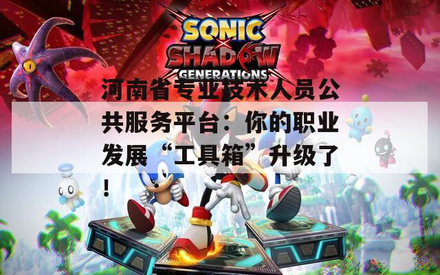 河南省专业技术人员公共服务平台：你的职业发展“工具箱”升级了！