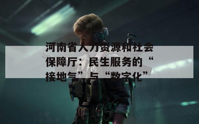河南省人力资源和社会保障厅：民生服务的“接地气”与“数字化”