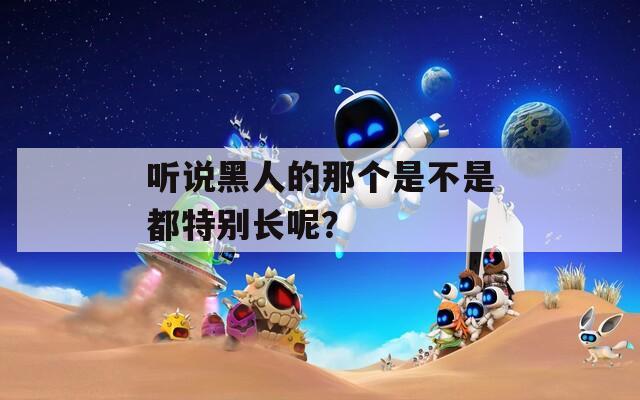 听说黑人的那个是不是都特别长呢？