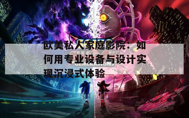 欧美私人家庭影院：如何用专业设备与设计实现沉浸式体验