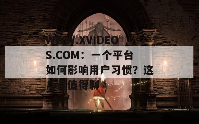 WWW.XVIDEOS.COM：一个平台如何影响用户习惯？这几点值得聊