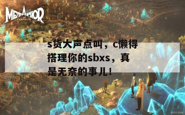 s货大声点叫，c懒得搭理你的sbxs，真是无奈的事儿！
