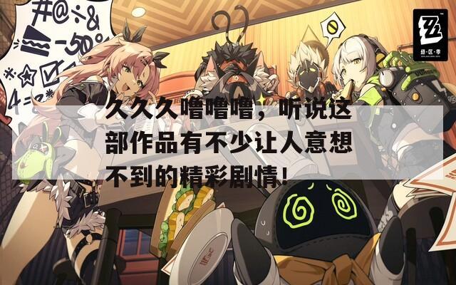久久久噜噜噜，听说这部作品有不少让人意想不到的精彩剧情！