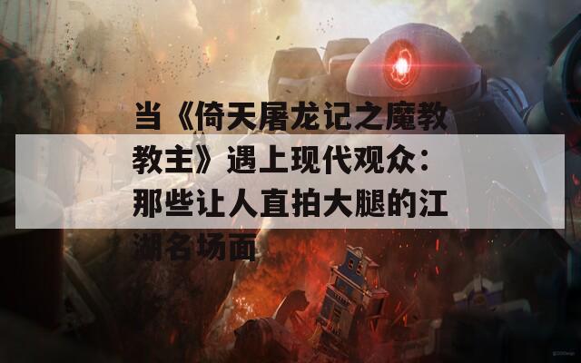 当《倚天屠龙记之魔教教主》遇上现代观众：那些让人直拍大腿的江湖名场面