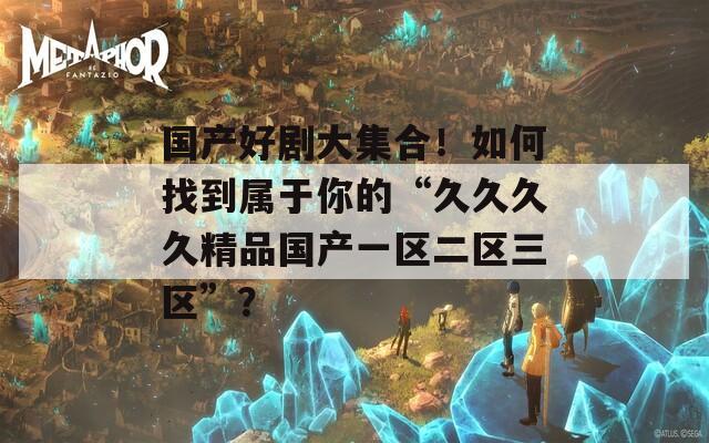 国产好剧大集合！如何找到属于你的“久久久久精品国产一区二区三区”？
