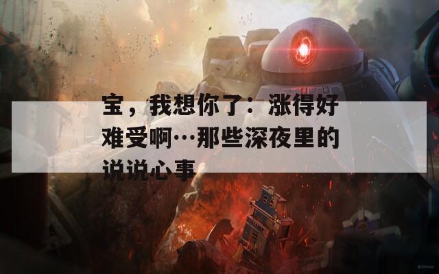 宝，我想你了：涨得好难受啊…那些深夜里的说说心事