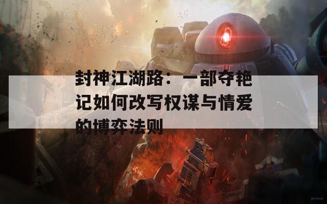 封神江湖路：一部夺艳记如何改写权谋与情爱的博弈法则