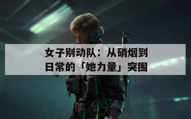 女子别动队：从硝烟到日常的「她力量」突围