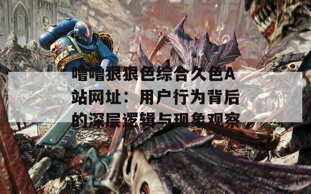 噜噜狠狠色综合久色A站网址：用户行为背后的深层逻辑与现象观察