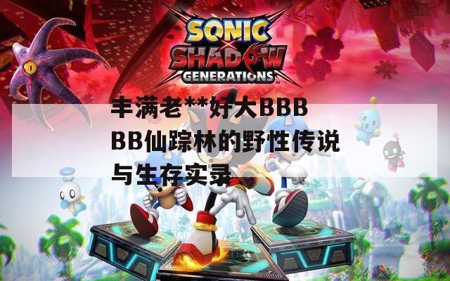 丰满老**好大BBBBB仙踪林的野性传说与生存实录