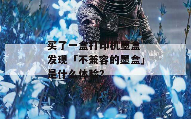买了一盒打印机墨盒 发现「不兼容的墨盒」是什么体验？