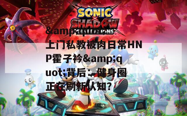 &quot;上门私教被肉日常HNP霍子衿&quot;背后：健身圈正在刷新认知？