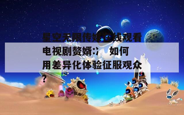 星空无限传媒在线观看电视剧赘婿:冫 如何用差异化体验征服观众？