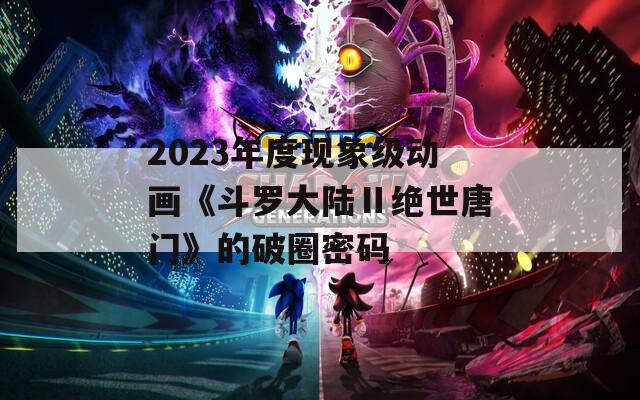 2023年度现象级动画《斗罗大陆Ⅱ绝世唐门》的破圈密码