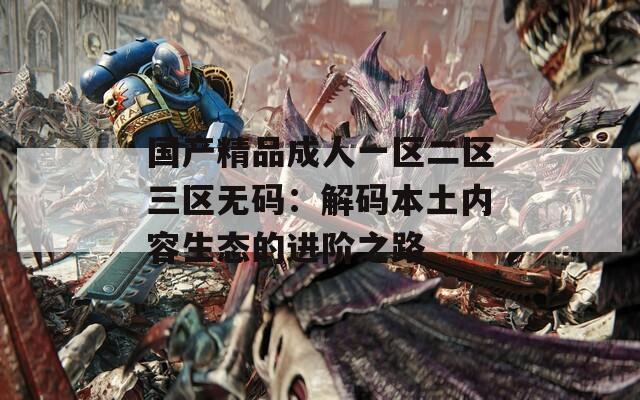 国产精品成人一区二区三区无码：解码本土内容生态的进阶之路
