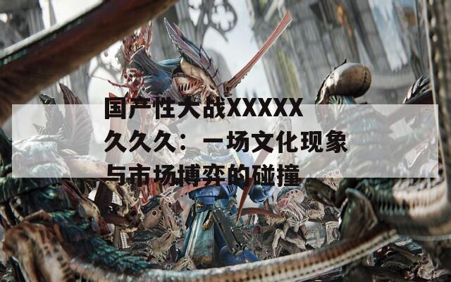 国产性大战XXXXX久久久：一场文化现象与市场博弈的碰撞