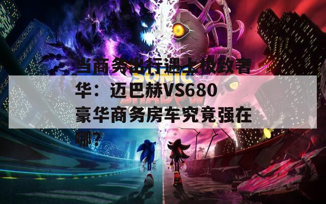 当商务出行遇上极致奢华：迈巴赫VS680豪华商务房车究竟强在哪？