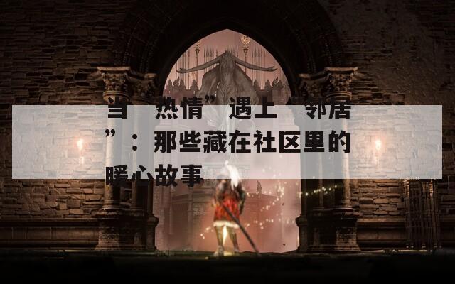 当“热情”遇上“邻居”：那些藏在社区里的暖心故事