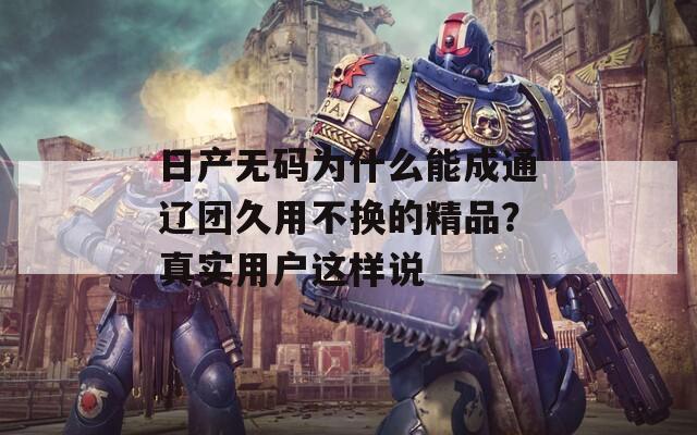 日产无码为什么能成通辽团久用不换的精品？真实用户这样说