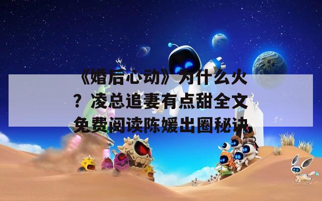 《婚后心动》为什么火？凌总追妻有点甜全文免费阅读陈媛出圈秘诀