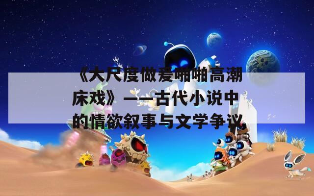 《大尺度做爰啪啪高潮床戏》——古代小说中的情欲叙事与文学争议