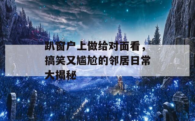 趴窗户上做给对面看，搞笑又尴尬的邻居日常大揭秘