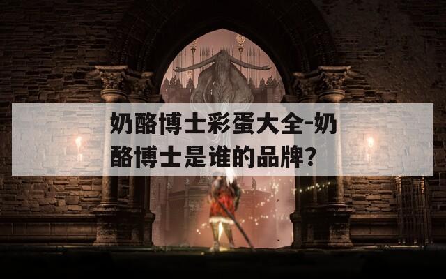 奶酪博士彩蛋大全-奶酪博士是谁的品牌？