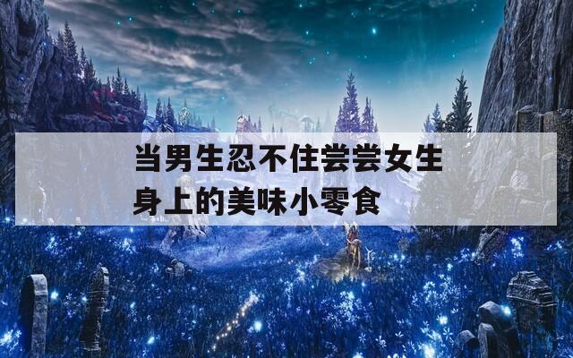 当男生忍不住尝尝女生身上的美味小零食