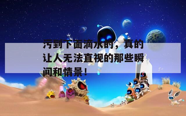 污到下面滴水的，真的让人无法直视的那些瞬间和情景！