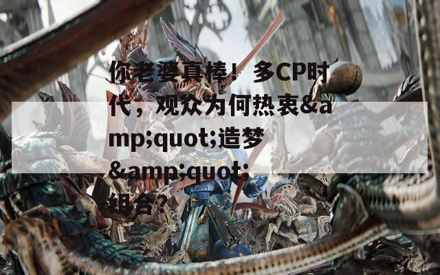 你老婆真棒！多CP时代，观众为何热衷&quot;造梦&quot;组合？