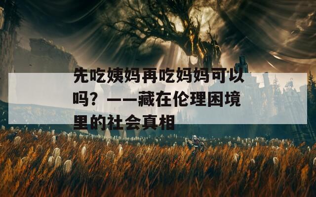 先吃姨妈再吃妈妈可以吗？——藏在伦理困境里的社会真相