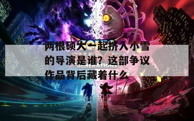 两根硕大一起挤入小雪的导演是谁？这部争议作品背后藏着什么