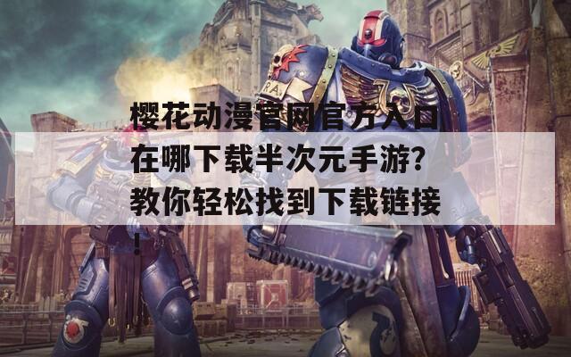 樱花动漫官网官方入口在哪下载半次元手游？教你轻松找到下载链接！