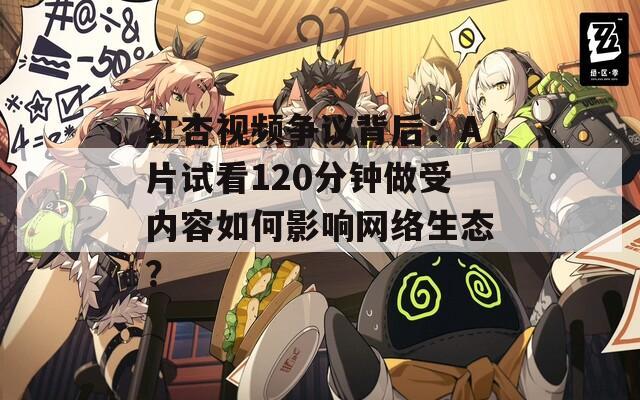 红杏视频争议背后：A片试看120分钟做受内容如何影响网络生态？