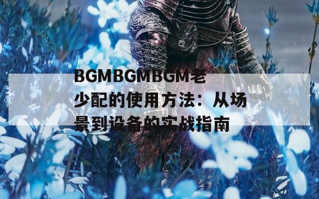 BGMBGMBGM老少配的使用方法：从场景到设备的实战指南