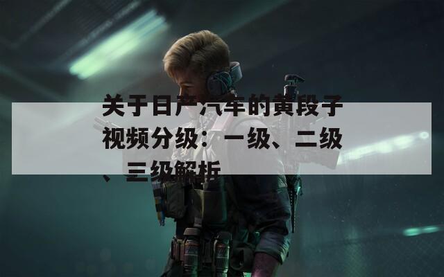 关于日产汽车的黄段子视频分级：一级、二级、三级解析