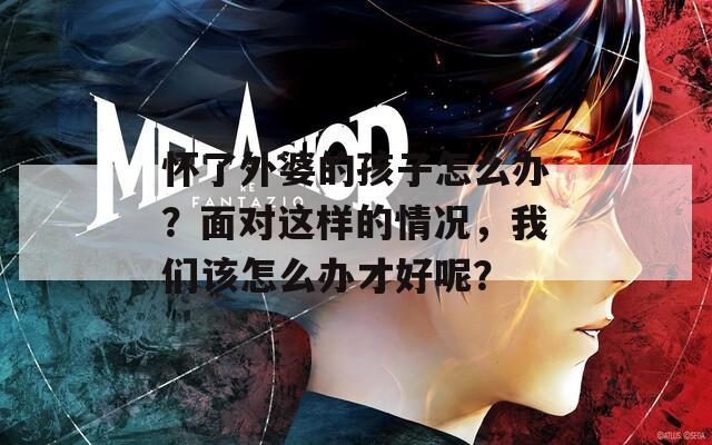 怀了外婆的孩子怎么办？面对这样的情况，我们该怎么办才好呢？