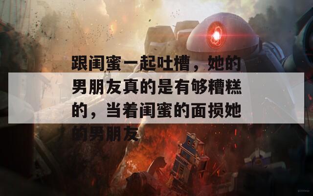 跟闺蜜一起吐槽，她的男朋友真的是有够糟糕的，当着闺蜜的面损她的男朋友