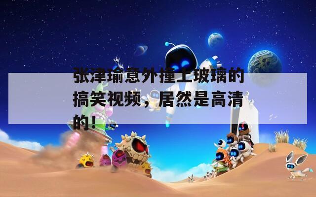 张津瑜意外撞上玻璃的搞笑视频，居然是高清的！
