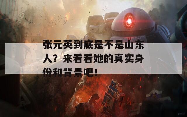 张元英到底是不是山东人？来看看她的真实身份和背景吧！