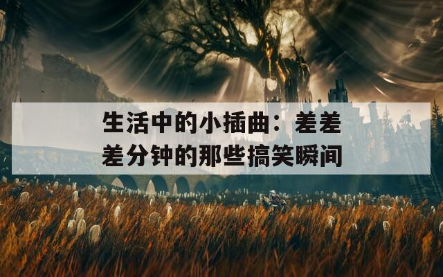 生活中的小插曲：差差差分钟的那些搞笑瞬间
