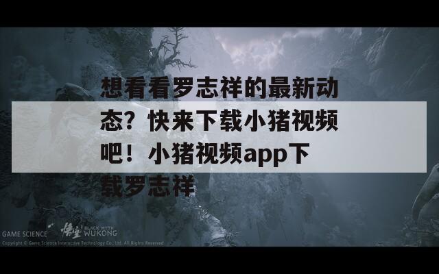 想看看罗志祥的最新动态？快来下载小猪视频吧！小猪视频app下载罗志祥