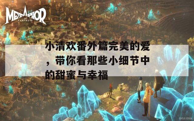 小清欢番外篇完美的爱，带你看那些小细节中的甜蜜与幸福