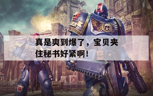 真是爽到爆了，宝贝夹住秘书好紧啊！