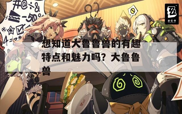 想知道大鲁鲁兽的有趣特点和魅力吗？大鲁鲁兽