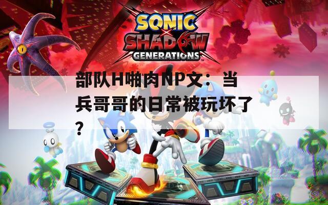 部队H啪肉NP文：当兵哥哥的日常被玩坏了？